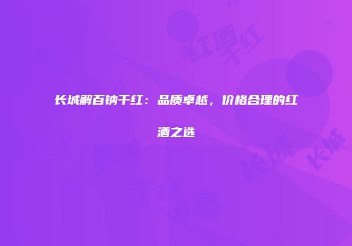 长城解百钠干红：品质卓越，价格合理的红酒之选