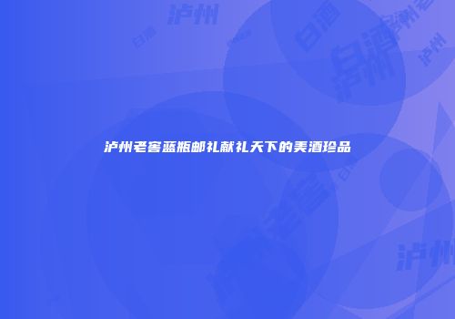 泸州老窖蓝瓶邮礼献礼天下的美酒珍品