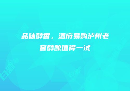 品味醇香，酒府易购泸州老窖醇酿值得一试