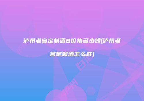 泸州老窖定制酒8价格多少钱(泸州老窖定制酒怎么样)