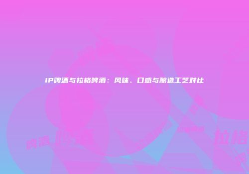 IP啤酒与拉格啤酒：风味、口感与酿造工艺对比
