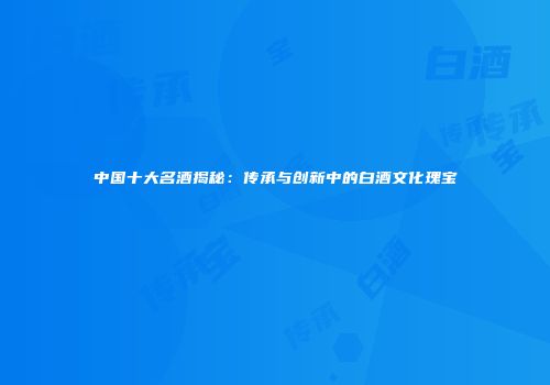 中国十大名酒揭秘：传承与创新中的白酒文化瑰宝
