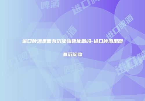 进口啤酒里面有沉淀物还能喝吗-进口啤酒里面有沉淀物