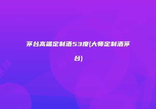 茅台高端定制酒53度(大师定制酒茅台)