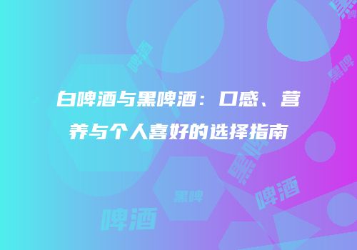 白啤酒与黑啤酒：口感、营养与个人喜好的选择指南