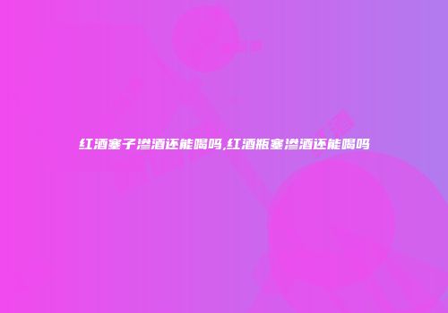 红酒塞子渗酒还能喝吗,红酒瓶塞渗酒还能喝吗