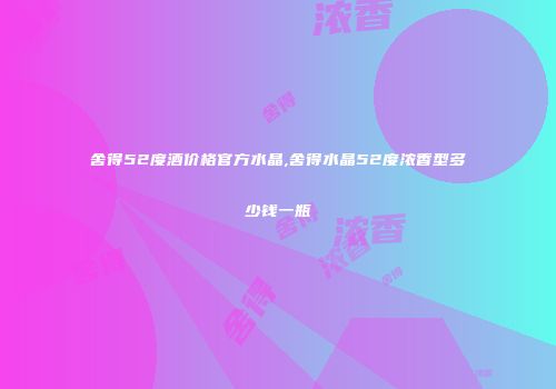 舍得52度酒价格官方水晶,舍得水晶52度浓香型多少钱一瓶
