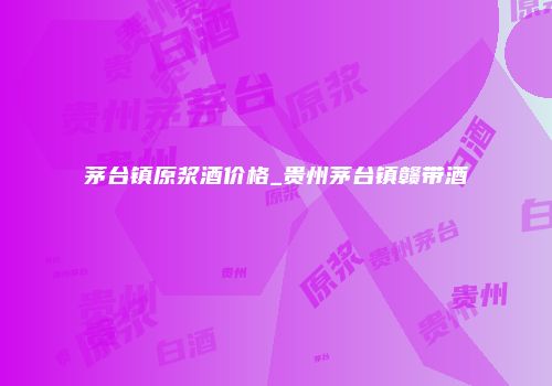 茅台镇原浆酒价格_贵州茅台镇赣带酒