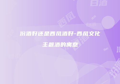 汾酒好还是西凤酒好-西凤文化主题酒的寓意