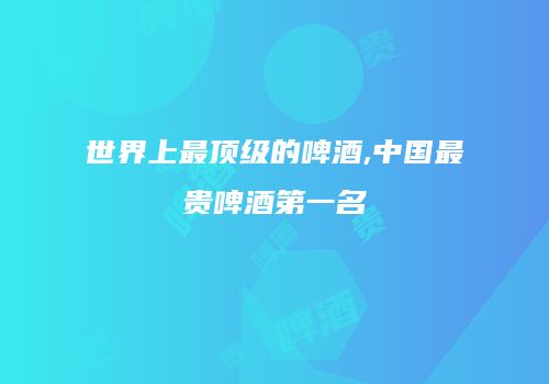 世界上最顶级的啤酒,中国最贵啤酒第一名