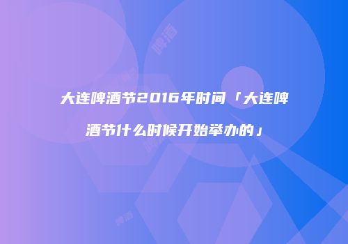 大连啤酒节2016年时间「大连啤酒节什么时候开始举办的」