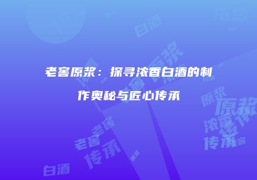 老窖原浆：探寻浓香白酒的制作奥秘与匠心传承