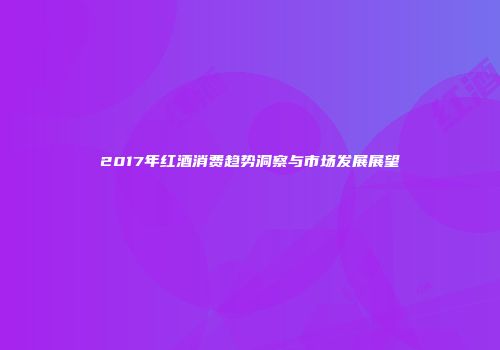 2017年红酒消费趋势洞察与市场发展展望