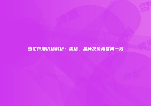 雪花啤酒价格解析：规格、品种及价格区间一览