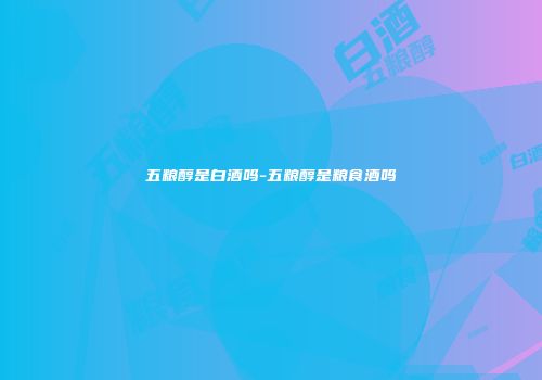 五粮醇是白酒吗-五粮醇是粮食酒吗