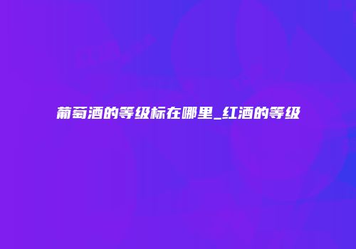 葡萄酒的等级标在哪里_红酒的等级