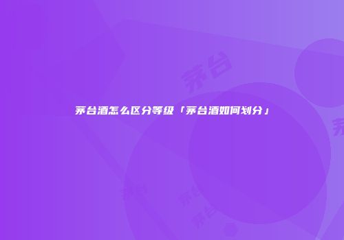 茅台酒怎么区分等级「茅台酒如何划分」
