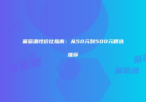 葡萄酒性价比指南：从50元到500元精选推荐
