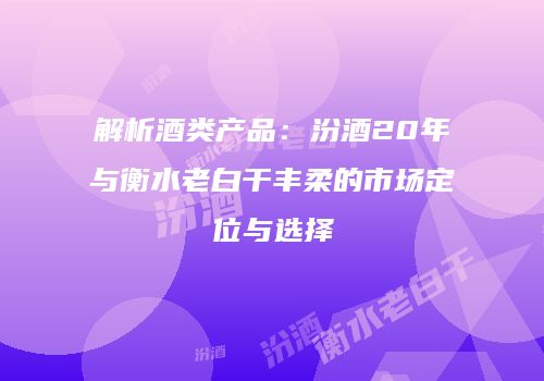 解析酒类产品：汾酒20年与衡水老白干丰柔的市场定位与选择