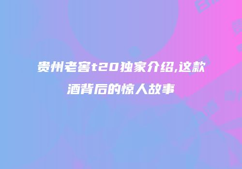 贵州老窖t20独家介绍,这款酒背后的惊人故事