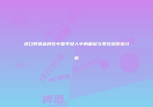 进口啤酒品牌在中国年轻人中的崛起与受欢迎原因分析