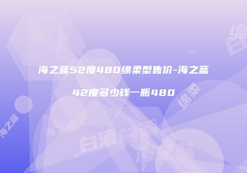 海之蓝52度480绵柔型售价-海之蓝42度多少钱一瓶480