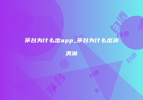 茅台为什么出app_茅台为什么出冰淇淋