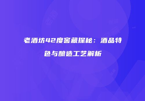 老酒坊42度窖藏探秘：酒品特色与酿造工艺解析