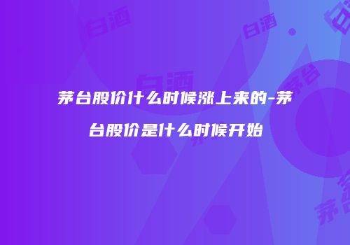 茅台股价什么时候涨上来的-茅台股价是什么时候开始