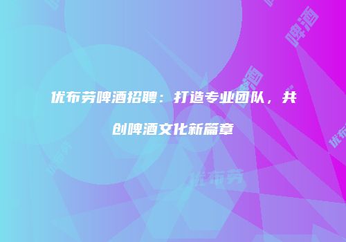 优布劳啤酒招聘：打造专业团队，共创啤酒文化新篇章