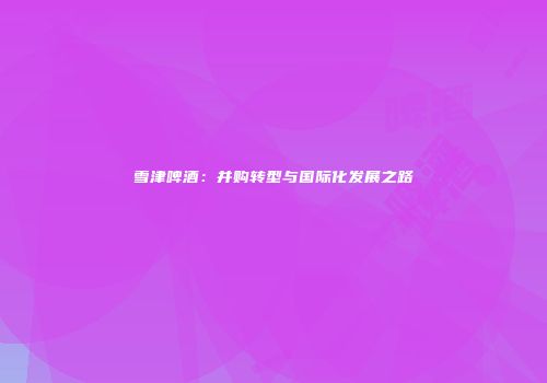 雪津啤酒：并购转型与国际化发展之路