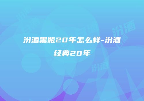 汾酒黑瓶20年怎么样-汾酒经典20年