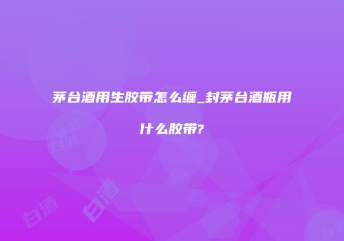 茅台酒用生胶带怎么缠_封茅台酒瓶用什么胶带?