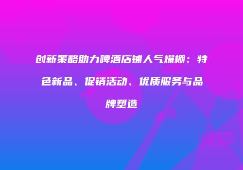 创新策略助力啤酒店铺人气爆棚：特色新品、促销活动、优质服务与品牌塑造