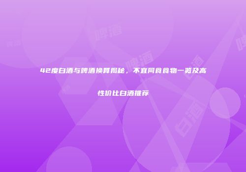 42度白酒与啤酒换算揭秘，不宜同食食物一览及高性价比白酒推荐