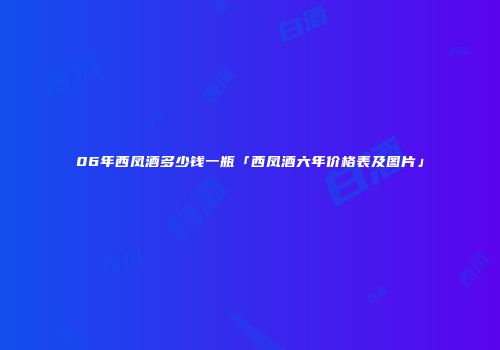 06年西凤酒多少钱一瓶「西凤酒六年价格表及图片」