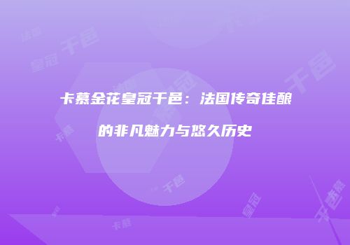 卡慕金花皇冠干邑：法国传奇佳酿的非凡魅力与悠久历史