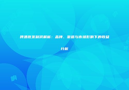 啤酒批发利润解析：品牌、渠道与市场影响下的收益分析