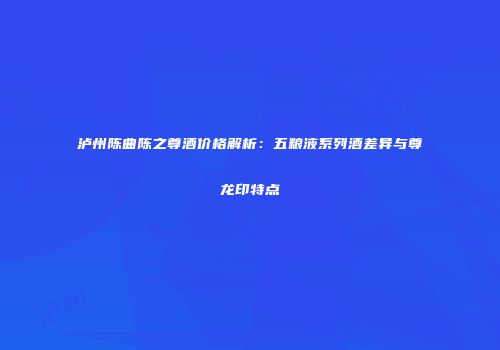 泸州陈曲陈之尊酒价格解析：五粮液系列酒差异与尊龙印特点