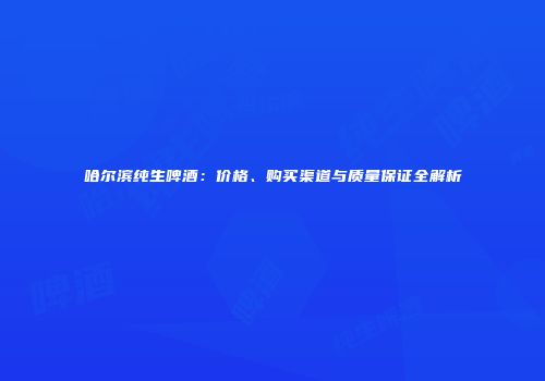 哈尔滨纯生啤酒：价格、购买渠道与质量保证全解析