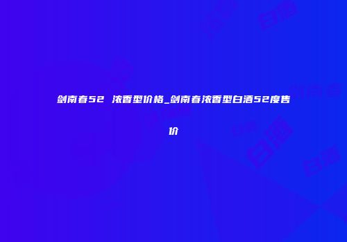 剑南春52 浓香型价格_剑南春浓香型白酒52度售价