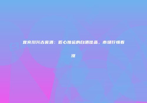 宜宾川兴古窖酒：匠心独运的白酒佳品，市场行情看涨