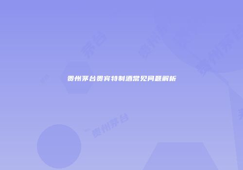 贵州茅台贵宾特制酒常见问题解析