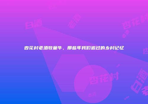 杏花村老酒牧童牛，那些年我们追过的乡村记忆