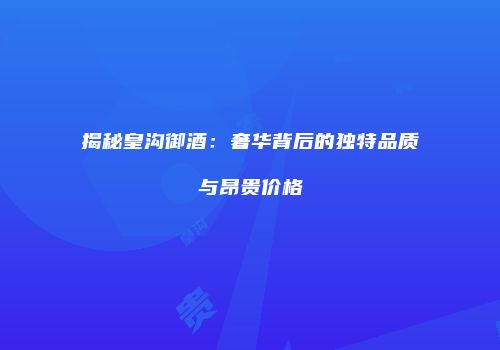 揭秘皇沟御酒：奢华背后的独特品质与昂贵价格