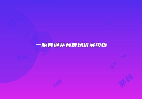 一瓶普通茅台市场价多少钱