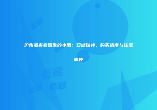 沪州老窖会唱歌的小酒：口感独特，购买指南与注意事项