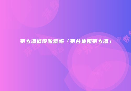 茅乡酒值得收藏吗「茅台集团茅乡酒」