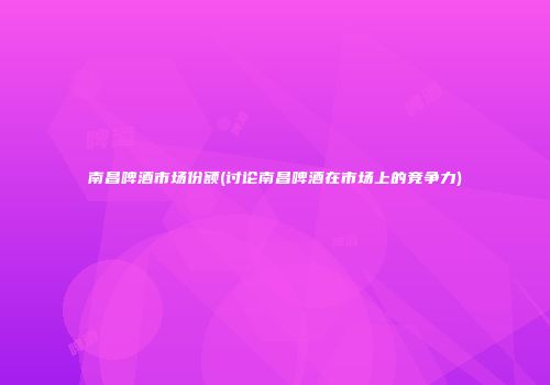 南昌啤酒市场份额(讨论南昌啤酒在市场上的竞争力)