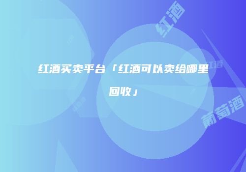 红酒买卖平台「红酒可以卖给哪里回收」